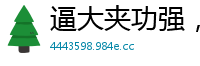 逼大夹功强，高潮爽翻天！国产自拍